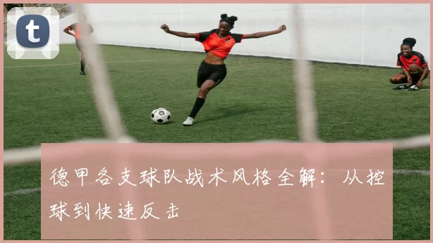 德甲各支球队战术风格全解:从控球到快速反击